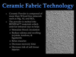  Ceramic Powder is composed of
more than 30 lead-free minerals
such as Mg, Al, and SiO2
 The powder is melted into
BENEFab™ materials which
emit far-infrared rays to help:
 Stimulate blood circulation
 Reduce edema and swelling
in joints, tendons, &
ligaments
 Relax muscles
 Decrease recovery time
 Decrease risk of soft tissue
injuries
 