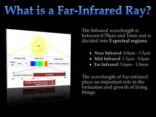 The Infrared wavelength is
between 0.78µm and 1mm and is
divided into 3 spectral regions:
 Near Infrared: 0.8µm - 1.5µm
 Mid Infrared: 1.5µm - 5.6µm
 Far Infrared: 5.6µm - 1.0mm
The wavelength of Far-infrared
plays an important role in the
formation and growth of living
things.
 