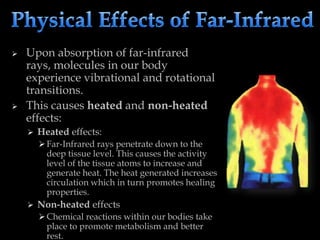  Upon absorption of far-infrared
rays, molecules in our body
experience vibrational and rotational
transitions.
 This causes heated and non-heated
effects:
 Heated effects:
 Far-Infrared rays penetrate down to the
deep tissue level. This causes the activity
level of the tissue atoms to increase and
generate heat. The heat generated increases
circulation which in turn promotes healing
properties.
 Non-heated effects
 Chemical reactions within our bodies take
place to promote metabolism and better
rest.
 
