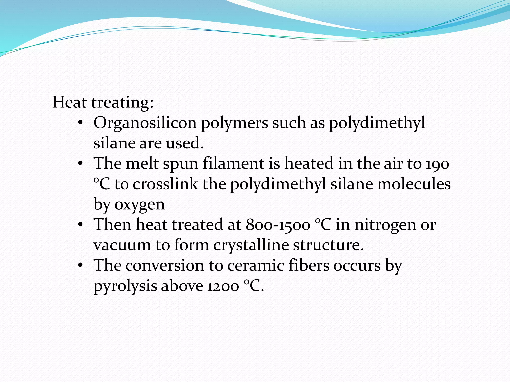 Heat treating:
• Organosilicon polymers such as polydimethyl
silane are used.
• The melt spun filament is heated in the air to 190
°C to crosslink the polydimethyl silane molecules
by oxygen
• Then heat treated at 800-1500 °C in nitrogen or
vacuum to form crystalline structure.
• The conversion to ceramic fibers occurs by
pyrolysis above 1200 °C.
 