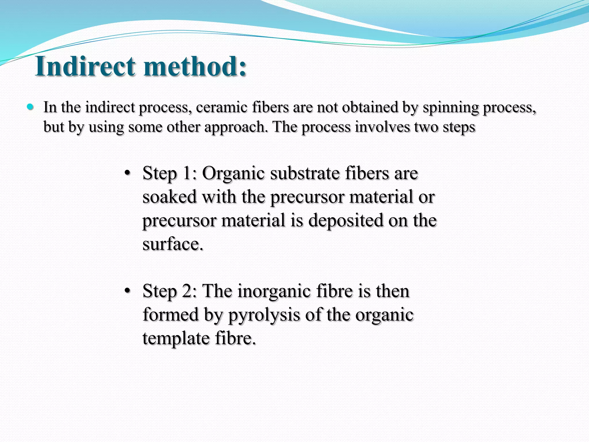 Indirect method:
 In the indirect process, ceramic fibers are not obtained by spinning process,
but by using some other approach. The process involves two steps
• Step 1: Organic substrate fibers are
soaked with the precursor material or
precursor material is deposited on the
surface.
• Step 2: The inorganic fibre is then
formed by pyrolysis of the organic
template fibre.
 