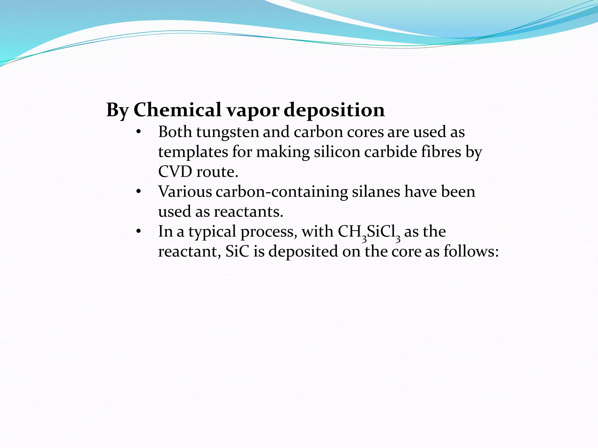 By Chemical vapor deposition
• Both tungsten and carbon cores are used as
templates for making silicon carbide fibres by
CVD route.
• Various carbon-containing silanes have been
used as reactants.
• In a typical process, with CH3SiCl3 as the
reactant, SiC is deposited on the core as follows:
 