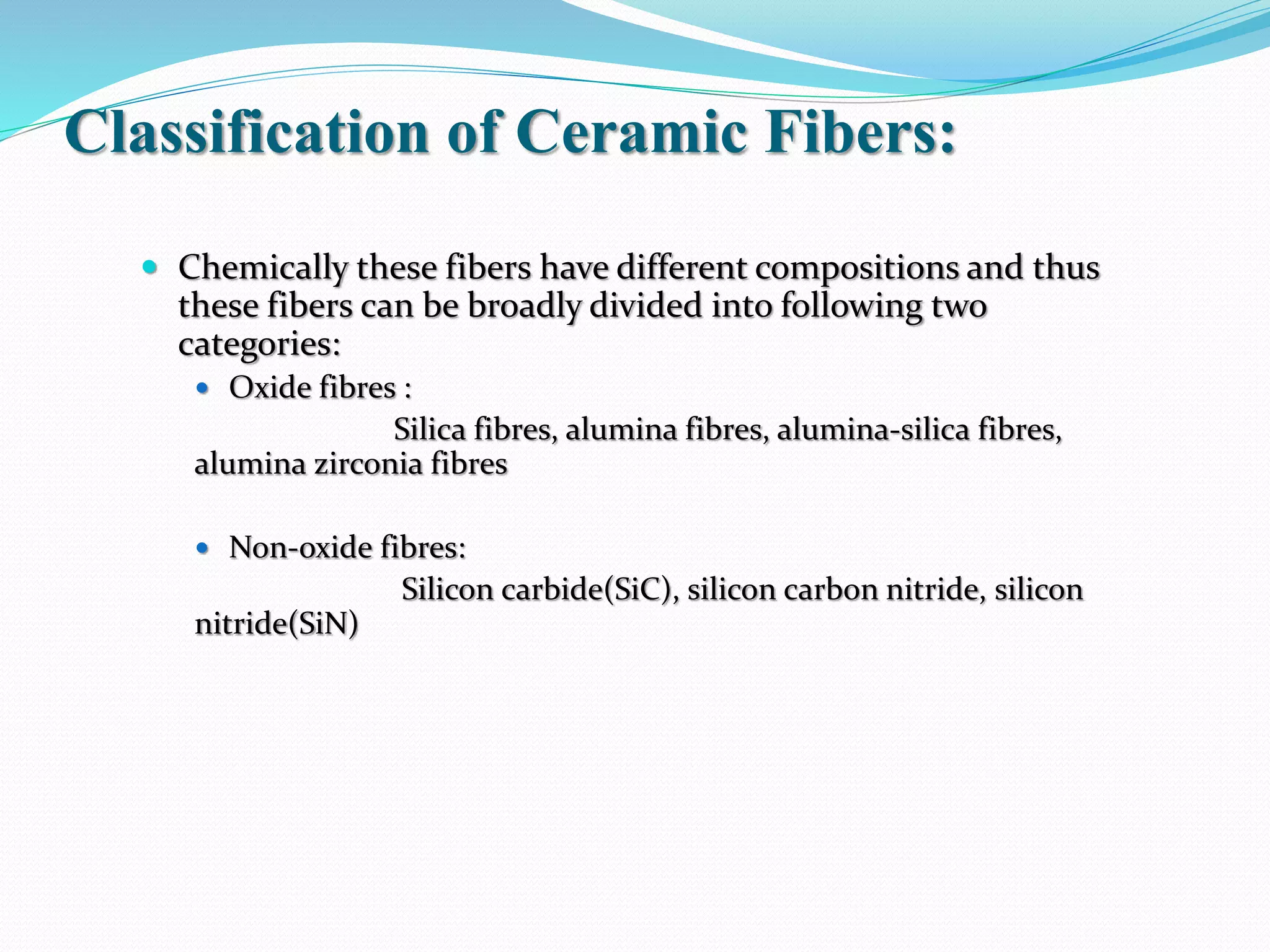 Classification of Ceramic Fibers:
 Chemically these fibers have different compositions and thus
these fibers can be broadly divided into following two
categories:
 Oxide fibres :
Silica fibres, alumina fibres, alumina-silica fibres,
alumina zirconia fibres
 Non-oxide fibres:
Silicon carbide(SiC), silicon carbon nitride, silicon
nitride(SiN)
 