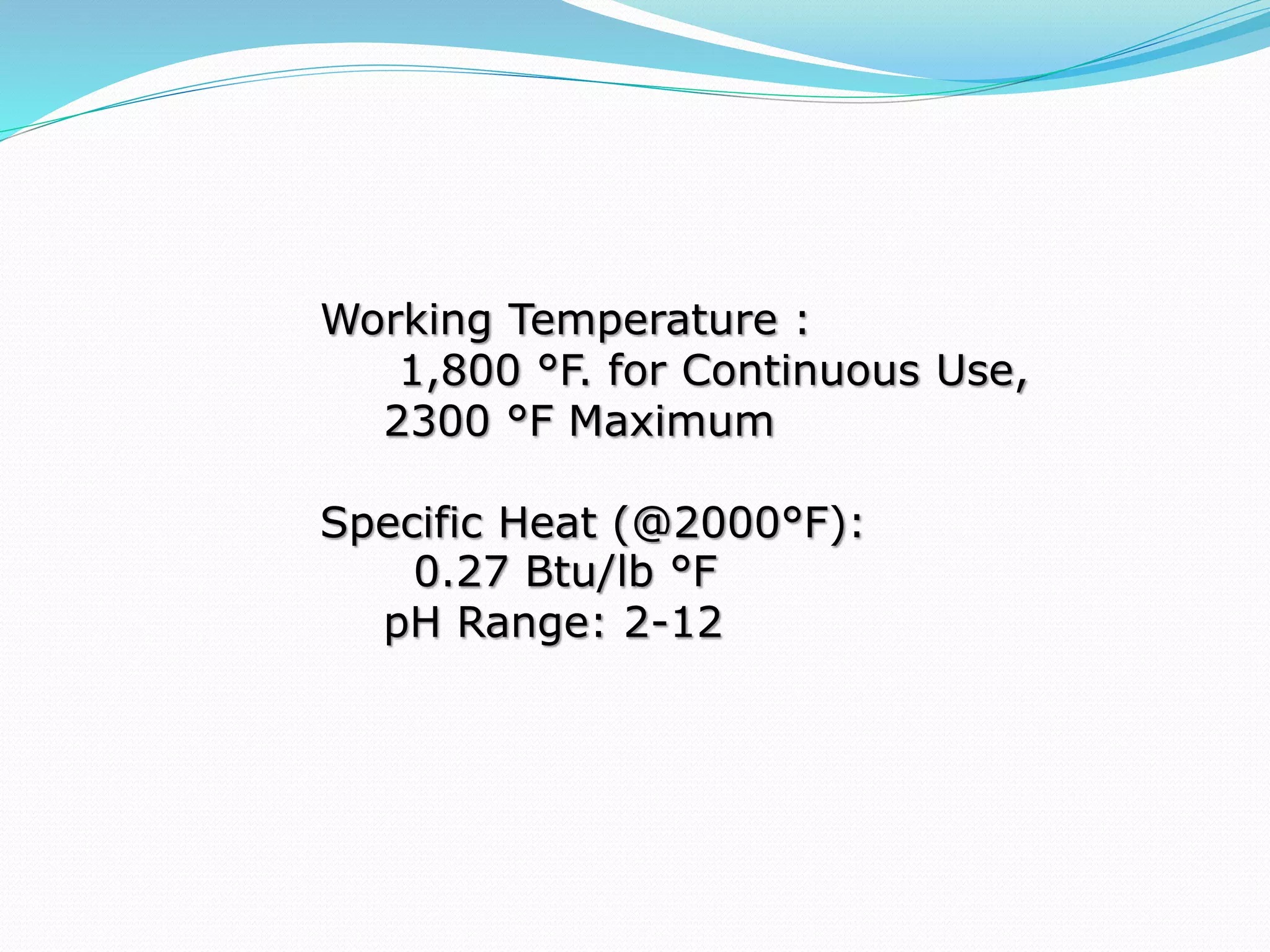 Working Temperature :
1,800 °F. for Continuous Use,
2300 °F Maximum
Specific Heat (@2000°F):
0.27 Btu/lb °F
pH Range: 2-12
 