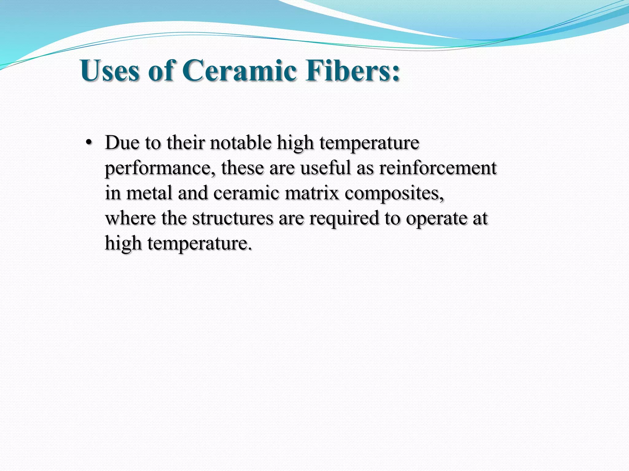 • Due to their notable high temperature
performance, these are useful as reinforcement
in metal and ceramic matrix composites,
where the structures are required to operate at
high temperature.
Uses of Ceramic Fibers:
 