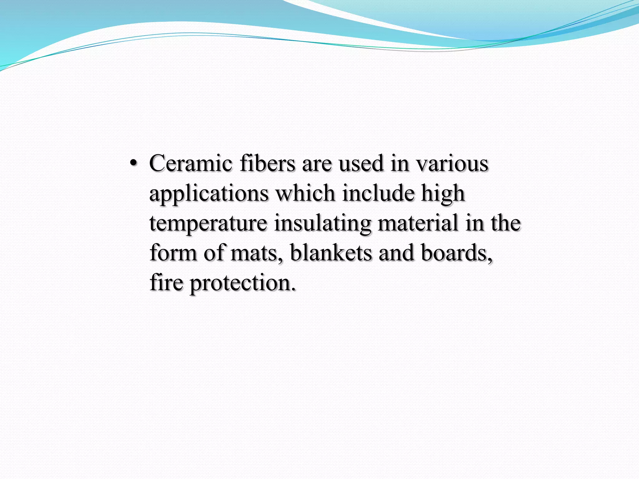 • Ceramic fibers are used in various
applications which include high
temperature insulating material in the
form of mats, blankets and boards,
fire protection.
 