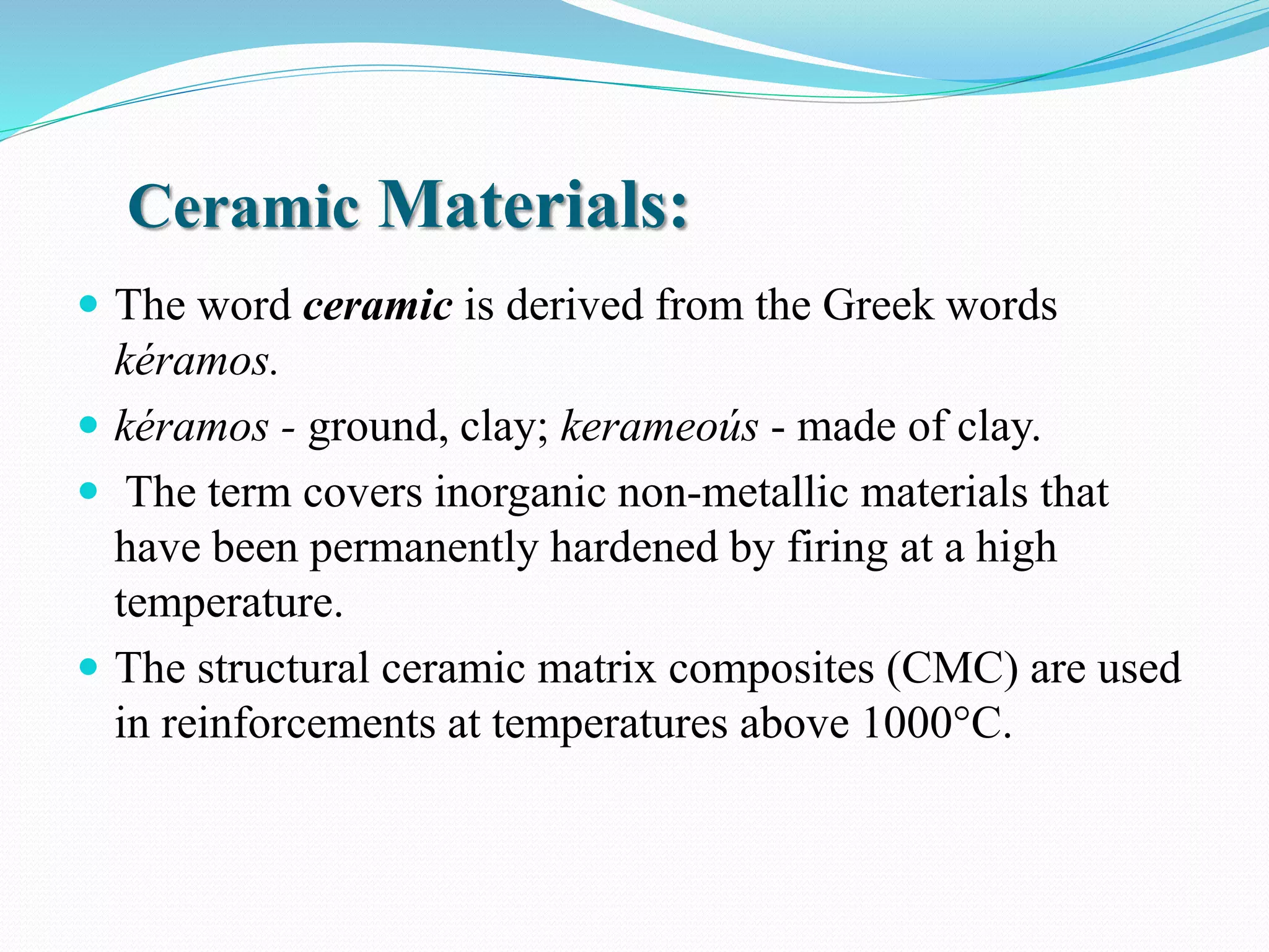 Ceramic Materials:
 The word ceramic is derived from the Greek words
kéramos.
 kéramos - ground, clay; kerameoús - made of clay.
 The term covers inorganic non-metallic materials that
have been permanently hardened by firing at a high
temperature.
 The structural ceramic matrix composites (CMC) are used
in reinforcements at temperatures above 1000°C.
 