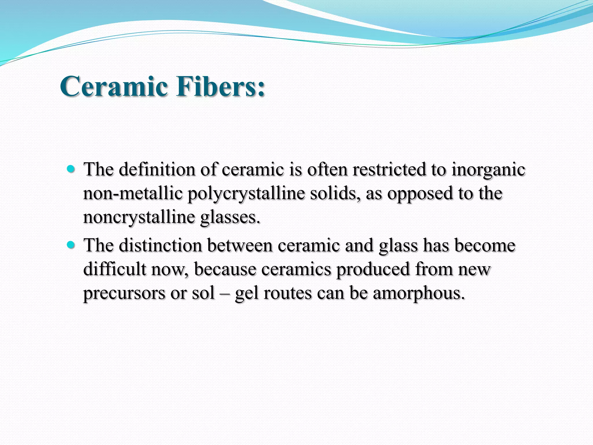 Ceramic Fibers:
 The definition of ceramic is often restricted to inorganic
non-metallic polycrystalline solids, as opposed to the
noncrystalline glasses.
 The distinction between ceramic and glass has become
difficult now, because ceramics produced from new
precursors or sol – gel routes can be amorphous.
 