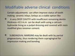 Modifiable adverse clinical conditions
Certain adjustments can often improve status of tooth
making ceramic inlays /onlays as a viable option like
 A very DEEP CAVITIY with insufficient remaining dentin
thickness <0.5 m.m can be dealt with using a calcium
hydroxide lining as a pulpal dressing and covered with resin
modified glass ionomer cement.


SUBGINGIVAL MARGINS may be dealt with by partial
gingevectomy, thus rendering them supragingival for
impression making and bonding

 
