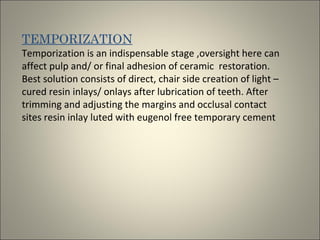 TEMPORIZATION
Temporization is an indispensable stage ,oversight here can
affect pulp and/ or final adhesion of ceramic restoration.
Best solution consists of direct, chair side creation of light –
cured resin inlays/ onlays after lubrication of teeth. After
trimming and adjusting the margins and occlusal contact
sites resin inlay luted with eugenol free temporary cement

 