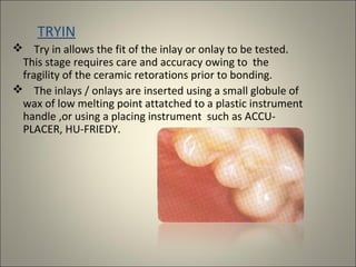 TRYIN
 Try in allows the fit of the inlay or onlay to be tested.
This stage requires care and accuracy owing to the
fragility of the ceramic retorations prior to bonding.
 The inlays / onlays are inserted using a small globule of
wax of low melting point attatched to a plastic instrument
handle ,or using a placing instrument such as ACCUPLACER, HU-FRIEDY.

 
