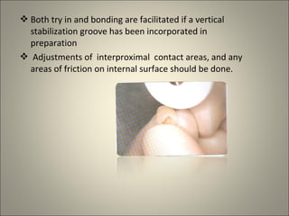  Both try in and bonding are facilitated if a vertical
stabilization groove has been incorporated in
preparation
 Adjustments of interproximal contact areas, and any
areas of friction on internal surface should be done.

 