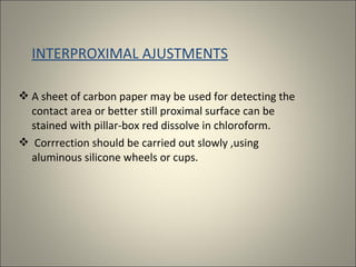 INTERPROXIMAL AJUSTMENTS
 A sheet of carbon paper may be used for detecting the
contact area or better still proximal surface can be
stained with pillar-box red dissolve in chloroform.
 Corrrection should be carried out slowly ,using
aluminous silicone wheels or cups.

 