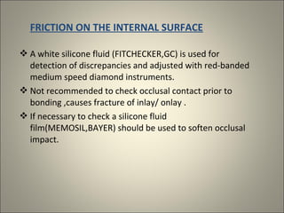 FRICTION ON THE INTERNAL SURFACE
 A white silicone fluid (FITCHECKER,GC) is used for
detection of discrepancies and adjusted with red-banded
medium speed diamond instruments.
 Not recommended to check occlusal contact prior to
bonding ,causes fracture of inlay/ onlay .
 If necessary to check a silicone fluid
film(MEMOSIL,BAYER) should be used to soften occlusal
impact.

 