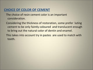 CHOICE OF COLOR OF CEMENT
The choice of resin cement color is an important
consideration.
Considering the thickness of restoration, some prefer luting
cement to be only faintly coloured and translucent enough
to bring out the natural color of dentin and enamel.
This takes into account try in pastes are used to match with
tooth.

 