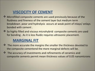 VISCOCITY OF CEMENT
 Microfilled composite cements are used previously because of the
fluidness and fineness of the cement layer but medium term
breakdown ,wear and hydrolysis occurs at weak point of inlays/ onlays
bonded with cement .
 So highly filled and viscous microhybrid composite cements are used
for bonding . As it is less fluidic requires ultrasonic placement.

MARGINAL FIT
 The more accurate the margins the smaller the thickness devoted to
the composite cementend the more marginal defects will be.
 The accuracy of investments and refinements of ceramics and
composite cements permit mean thickness values of 0.05 nanomicrons

 