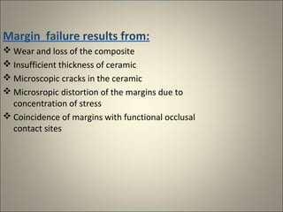 Margin failure results from:
 Wear and loss of the composite
 Insufficient thickness of ceramic
 Microscopic cracks in the ceramic
 Microsropic distortion of the margins due to
concentration of stress
 Coincidence of margins with functional occlusal
contact sites

 