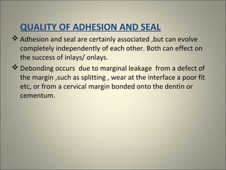 QUALITY OF ADHESION AND SEAL
 Adhesion and seal are certainly associated ,but can evolve
completely independently of each other. Both can effect on
the success of inlays/ onlays.
 Debonding occurs due to marginal leakage from a defect of
the margin ,such as splitting , wear at the interface a poor fit
etc, or from a cervical margin bonded onto the dentin or
cementum.

 