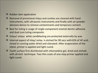  Rubber dam application
 Removal of provisional inlays and cavities are cleaned with hand
instruments, with ultrasonic instruments and finally with air-powder
abrasive device to remove contaminants and temporary cement.
 Best for luting is usage of single-component enamel-dentin adhesive
and dual cure luting composite.
 Inlays/ onlays while sandblasting are protected externally by wax
 Internal aspect of inlay/ onlay is etched for 90 secs with10% of HF acid ,
rinsed in running water dried and silanated. After evaporation of the
silane ,primer is applied and light cured.
 Tooth surface first disinfected with chlorexidine gel, dried and etched
with all etch technique. Two thin coats of one-step primer applied and
light cured.

 