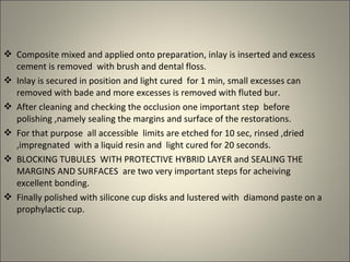  Composite mixed and applied onto preparation, inlay is inserted and excess
cement is removed with brush and dental floss.
 Inlay is secured in position and light cured for 1 min, small excesses can
removed with bade and more excesses is removed with fluted bur.
 After cleaning and checking the occlusion one important step before
polishing ,namely sealing the margins and surface of the restorations.
 For that purpose all accessible limits are etched for 10 sec, rinsed ,dried
,impregnated with a liquid resin and light cured for 20 seconds.
 BLOCKING TUBULES WITH PROTECTIVE HYBRID LAYER and SEALING THE
MARGINS AND SURFACES are two very important steps for acheiving
excellent bonding.
 Finally polished with silicone cup disks and lustered with diamond paste on a
prophylactic cup.

 