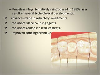 




– Porcelain inlays tentatively reintroduced in 1980s as a
result of several technological developments:
advances made in refractory investments.
the use of silane coupling agents.
the use of composite resin cements.
improved bonding technique.

 