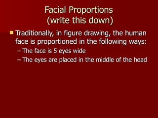Facial Proportions  (write this down) Traditionally, in figure drawing, the human face is proportioned in the following ways: The face is 5 eyes wide The eyes are placed in the middle of the head 