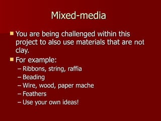 Mixed-media  You are being challenged within this project to also use materials that are  not  clay. For example: Ribbons, string, raffia Beading Wire, wood, paper mache Feathers Use your own ideas! 