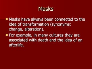 Masks Masks have always been connected to the idea of transformation (synonyms: change, alteration). For example, in many cultures they are associated with death and the idea of an afterlife. 