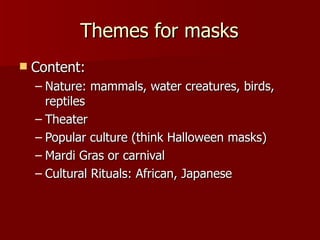 Themes for masks Content: Nature: mammals, water creatures, birds, reptiles Theater Popular culture (think Halloween masks) Mardi Gras or carnival Cultural Rituals: African, Japanese  