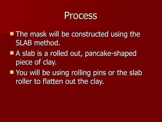 Process The mask will be constructed using the SLAB method. A slab is a rolled out, pancake-shaped piece of clay. You will be using rolling pins or the slab roller to flatten out the clay. 