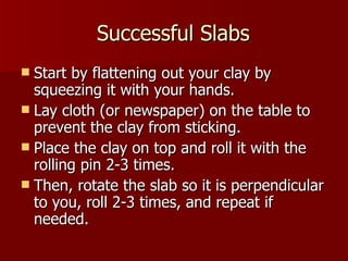 Successful Slabs Start by flattening out your clay by squeezing it with your hands. Lay cloth (or newspaper) on the table to prevent the clay from sticking. Place the clay on top and roll it with the rolling pin 2-3 times. Then, rotate the slab so it is perpendicular to you, roll 2-3 times, and repeat if needed. 