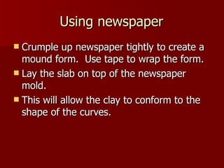 Using newspaper Crumple up newspaper tightly to create a mound form.  Use tape to wrap the form. Lay the slab on top of the newspaper mold. This will allow the clay to conform to the shape of the curves. 