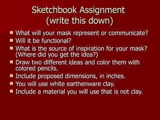 Sketchbook Assignment  (write this down) What will your mask represent or communicate? Will it be functional? What is the source of inspiration for your mask?  (Where did you get the idea?) Draw two different ideas and color them with colored pencils. Include proposed dimensions, in inches. You will use white earthenware clay. Include a material you will use that is not clay. 