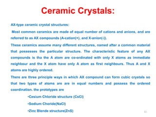 Ceramic Crystals:
AX-type ceramic crystal structures:
Most common ceramics are made of equal number of cations and anions, and are
referred to as AX compounds (A-cation(+), and X-anion(-)).
These ceramics assume many different structures, named after a common material
that possesses the particular structure. The characteristic feature of any AX
compounds is tha the A atom are co-ordinated with only X atoms as immediate
neighbour and the X atom have only A atom as first neighbours. Thus A and X
atoms are highly ordered.
There are three principle ways in which AX compound can form cubic crystals so
that two types of atoms are are in equal numbers and possess the ordered
coordination. the prototypes are
•Cesium Chloride structure (CsCl)
•Sodium Choride(NaCl)
•Zinc Blende structure(ZnS) 11
 