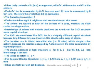 It has body centred cubic (bcc) arrangement, with Cs+ at the center and Cl- at the
corners.
Each Cs+ ion is surrounded by 8 Cl- ions and each Cl- ions is surrounded by 8
Cs+ ions. Therefore the crystal has 8:8 co-ordination.
The Coordination number: 8
Each atom A has eight X neighbour and in extension and vice -versa
The anions are located at each of the corners of a cube, whereas the cube
centre is a single cation.
Interchange of anions with cations produces the A unit cell for CsCl structure
same crystal structure.
The CsCl structure looks like BCC, but is a uniquely different crystal structure
because two different ions are involved. It is simply cubic array of atoms.
The location are in 8-fold interstitial site (i.e. 8f sites) within simple cubic
pattern, because the location occupied by A atoms are in the sites surrounded by
eight neighbours.
The atomic positions of CsCl structure is - Cl: 0, 0, 0 Cs: 0.5, 0.5, 0.5 (can
interchange if desired)
The lattice constant is a =
For Cesium Chloride Structure: rC = rCs = 0.170 nm, rA = rCl = 0.181 nm ⇒ rC/rA =
0.94
It has one CsCl per unit cell because,
13
 
