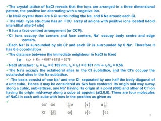 The crystal lattice of NaCl reveals that the ions are arranged in a three dimensional
pattern, the positive ion alternating with a negative ion.
In NaCl crystal there are 6 Cl surrounding the Na, and 6 Na around each Cl.
The NaCl type structure has an FCC array of anions with positive ions located 6-fold
interstitial site(6-f site)
It has a face centred arrangement (or CCP).
Cl- ions occupy the corners and face centers, Na+ occupy body centre and edge
centers.
Each Na+ is surrounded by six Cl- and each Cl- is surrounded by 6 Na+. Therefore it
has 6:6 coordination
The distance between the immediate neighbour in NaCl is fixed
i.e
NaCl structure: rC = rNa = 0.102 nm, rA = rCl = 0.181 nm ⇒ rC/rA = 0.56
The Na's occupy the octahedral sites in the Cl sublattice, and the Cl's occupy the
octahedral sites in the Na sublattice.
 The basis consist of one Na+ and one Cl- separated by one half the body diagonal of
a unit cube. Hence it may be considered as two face cantered its origin mid way a-way
along a cubic, sub-lattices, one Na+ having its origin at a point (000) and other of Cl- ion
having its origin mid-away along a cube at appoint (a/2,0,0). There are four molecules
of NaCl in each unit cube with ions in the position as given as

15
 