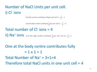 Number of NaCl Units per unit cell.
i) Cl- ions
Total number of Cl- ions = 4
ii) Na+ ions
One at the body centre contributes fully
= 1 x 1 = 1
Total Number of Na+ = 3+1=4
Therefore total NaCl units in one unit cell = 4
16
 