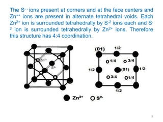 The S- - ions present at corners and at the face centers and
Zn++ ions are present in alternate tetrahedral voids. Each
Zn2+ ion is surrounded tetrahedrally by S-2 ions each and S-
2 ion is surrounded tetrahedrally by Zn2+ ions. Therefore
this structure has 4:4 coordination.
18
 