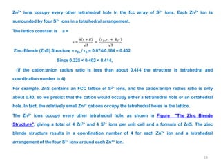Zn2+ ions occupy every other tetrahedral hole in the fcc array of S2− ions. Each Zn2+ ion is
surrounded by four S2− ions in a tetrahedral arrangement.
The lattice constant is a =
Zinc Blende (ZnS) Structure = rZn / rS = 0.074/0.184 = 0.402
Since 0.225 < 0.402 < 0.414,
(if the cation:anion radius ratio is less than about 0.414 the structure is tetrahedral and
coordination number is 4).
For example, ZnS contains an FCC lattice of S2− ions, and the cation:anion radius ratio is only
about 0.40, so we predict that the cation would occupy either a tetrahedral hole or an octahedral
hole. In fact, the relatively small Zn2+ cations occupy the tetrahedral holes in the lattice.
The Zn2+ ions occupy every other tetrahedral hole, as shown in Figure "The Zinc Blende
Structure", giving a total of 4 Zn2+ and 4 S2− ions per unit cell and a formula of ZnS. The zinc
blende structure results in a coordination number of 4 for each Zn2+ ion and a tetrahedral
arrangement of the four S2− ions around each Zn2+ ion.
19
 