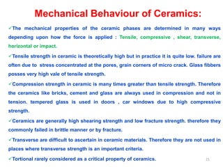 Mechanical Behaviour of Ceramics:
The mechanical properties of the ceramic phases are determined in many ways
depending upon how the force is applied : Tensile, compressive , shear, transverse,
horizontal or impact.
Tensile strength in ceramic is theoretically high but in practice it is quite low. failure are
often due to stress concentrated at the pores, grain corners of micro crack. Glass fibbers
posses very high vale of tensile strength.
Compression strength in ceramic is many times greater than tensile strength. Therefore
the ceramics like bricks, cement and glass are always used in compression and not in
tension. tempered glass is used in doors , car windows due to high compressive
strength.
Ceramics are generally high shearing strength and low fracture strength. therefore they
commonly failed in brittle manner or by fracture.
Transverse are difficult to ascertain in ceramic materials. Therefore they are not used in
places where transverse strength is an important criteria.
Tortional rarely considered as a critical property of ceramics. 21
 