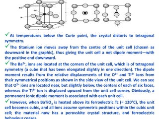 At temperatures below the Curie point, the crystal distorts to tetragonal
symmetry.
The titanium ion moves away from the centre of the unit cell (chosen as
downward in the graphic), thus giving the unit cell a net dipole moment—with
the positive end downward.
The Ba2+, ions are located at the corners of the unit cell, which is of tetragonal
symmetry (a cube that has been elongated slightly in one direction). The dipole
moment results from the relative displacements of the O2– and Ti4+ ions from
their symmetrical positions as shown in the side view of the unit cell. We can see
that O2– ions are located near, but slightly below, the centers of each of six faces,
whereas the Ti4+ ion is displaced upward from the unit cell corner. Obviously, a
permanent ionic dipole moment is associated with each unit cell.
However, when BaTiO3 is heated above its ferroelectric Tc (= 120°C), the unit
cell becomes cubic, and all ions assume symmetric positions within the cubic unit
cell; the material now has a perovskite crystal structure, and ferroelectric32
 