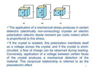 The application of a mechanical stress produces in certain
dielectric (electrically non-conducting) crystals an electric
polarization (electric dipole moment per cubic meter) which
is proportional to this stress.
If the crystal is isolated, this polarization manifests itself
as a voltage across the crystal, and if the crystal is short-
circuited, a flow of charge can be observed during loading.
Conversely, application of a voltage between certain faces
of the crystal produces a mechanical distortion of the
material. This reciprocal relationship is referred to as the
piezoelectric effect 34
 