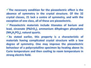 The necessary condition for the piezoelectric effect is the
absence of symmetry in the crystal structure. Of the 32
crystal classes, 21 lack a centre of symmetry, and with the
exception of one class, all of these are piezoelectric.
 Piezoelectric materials include titanates of barium and
lead, zirconate (PbZrO3), ammonium dihydrogen phosphate
(NH4H2PO4), natural quartz.
As stated earlier, this property is a characteristic of
materials having complicated crystal structure with a low
degree of symmetry. One may improve the piezoelectric
behaviour of a polycrystalline specimen by heating above its
Curie temperature and then cooling to room temperature in
strong electric field.
36
 
