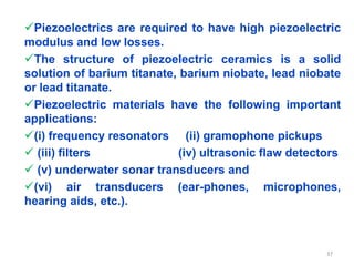 Piezoelectrics are required to have high piezoelectric
modulus and low losses.
The structure of piezoelectric ceramics is a solid
solution of barium titanate, barium niobate, lead niobate
or lead titanate.
Piezoelectric materials have the following important
applications:
(i) frequency resonators (ii) gramophone pickups
 (iii) filters (iv) ultrasonic flaw detectors
 (v) underwater sonar transducers and
(vi) air transducers (ear-phones, microphones,
hearing aids, etc.).
37
 