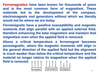 Ferromagnetics have been known for thousands of years
and is the most common form of magnetism. These
materials led to the development of the compass,
electromagnets and generators without which we literally
would not be where we are today.
Ferromagnets have a positive susceptibility and magnetic
moments that align parallel with an applied external field,
therefore enhancing the total magnetism and maintain that
magnetism even when the applied field is removed.
Above a critical temperature a ferromagnet becomes
paramagnetic, where the magnetic moments still align in
the general direction of the applied field but the alignment
is much weaker than below the critical temperature and the
material no longer retains its magnetism when the applied
field is removed.
40
 