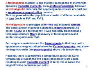A ferrimagnetic material is one that has populations of atoms with
opposing magnetic moments, as in antiferromagnetism; however,
in ferrimagnetic materials, the opposing moments are unequal and
a spontaneous magnetization remains.
This happens when the populations consist of different materials
or ions (such as Fe2+ and Fe3+).
Ferrimagnetism is exhibited by ferrites and magnetic garnets.
The oldest known magnetic substance, magnetite (iron(II,III)
oxide; Fe3O4), is a ferrimagnet; it was originally classified as a
ferromagnet before Néel's discovery of ferrimagnetism and
antiferromagnetism in 1948.
Ferrimagnetic materials are like ferromagnets in that they hold a
spontaneous magnetization below the Curie temperature, and show
no magnetic order (are paramagnetic) above this temperature.
However, there is sometimes a temperature below the Curie
temperature at which the two opposing moments are equal,
resulting in a net magnetic moment of zero; this is called the
magnetization compensation point.
41
 