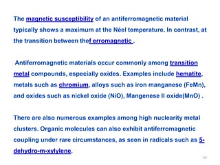 The magnetic susceptibility of an antiferromagnetic material
typically shows a maximum at the Néel temperature. In contrast, at
the transition between thef erromagnetic .
Antiferromagnetic materials occur commonly among transition
metal compounds, especially oxides. Examples include hematite,
metals such as chromium, alloys such as iron manganese (FeMn),
and oxides such as nickel oxide (NiO), Mangenese II oxide(MnO) .
There are also numerous examples among high nuclearity metal
clusters. Organic molecules can also exhibit antiferromagnetic
coupling under rare circumstances, as seen in radicals such as 5-
dehydro-m-xylylene.
43
 