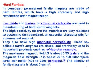 •Hard Ferrites:
In constrast, pernmanent ferrite magnets are made of
hard ferrites, which have a high corecivity and high
remanence after magnetization.
Iron oxide and barium or strontium carbonate are used in
manufacturing of hard ferrite magnets.
The high coercivity means the materials are very resistant
to becoming demagnetized, an essential characteristic for
a permanent magnet.
They also have high magnetic permeability. These so-
called ceramic magnets are cheap, and are widely used in
household products such as refrigerator magnets.
The maximum magnetic field B is about 0.35 tesla and the
magnetic field strength H is about 30 to 160 kiloampere
turns per meter (400 to 2000 oersteds).[8] The density of
ferrite magnets is about 5 g/cm3.
49
 