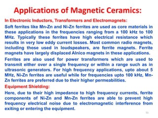 Applications of Magnetic Ceramics:
In Electronic Inductors, Transformers and Electromagnets:
Soft ferrites like Mn-Zn and Ni-Zn ferrites are used as core materials in
these applications in the frequencies ranging from a 100 kHz to 100
MHz. Typically these ferrites have high electrical resistance which
results in very low eddy current losses. Most common radio magnets,
including those used in loudspeakers, are ferrite magnets. Ferrite
magnets have largely displaced Alnico magnets in these applications.
Ferrites are also used for power transformers which are used to
transmit either over a single frequency or within a range such as in
ultrasonic generators. For high frequency applications, upto about 5
MHz, Ni-Zn ferrites are useful while for frequencies upto 100 kHz, Mn-
Zn ferrites are preferred due to their higher permeabilities.
Equipment Shielding:
Here, due to their high impedance to high frequency currents, ferrite
components of Ni-Zn and Mn-Zn ferrites are able to prevent high
frequency electrical noise due to electromagnetic interference from
exiting or entering the equipment.
51
 