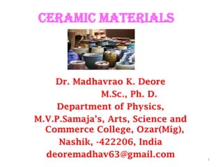 1
Dr. Madhavrao K. Deore
M.Sc., Ph. D.
Department of Physics,
M.V.P.Samaja’s, Arts, Science and
Commerce College, Ozar(Mig),
Nashik, -422206, India
deoremadhav63@gmail.com
CERAMIC MATERIALS
 